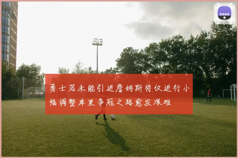 勇士若未能引进詹姆斯将仅进行小幅调整库里争冠之路愈发艰难