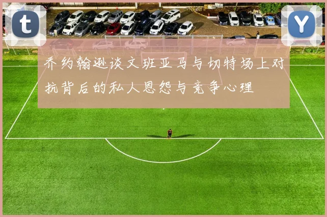 乔约翰逊谈文班亚马与切特场上对抗背后的私人恩怨与竞争心理