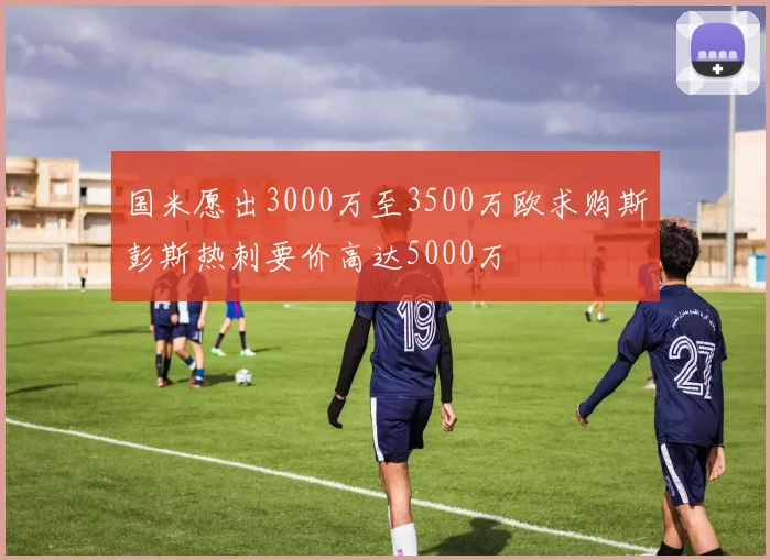 国米愿出3000万至3500万欧求购斯彭斯热刺要价高达5000万