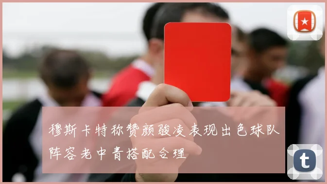 穆斯卡特称赞颜骏凌表现出色球队阵容老中青搭配合理