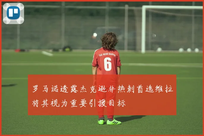 罗马诺透露杰克逊非热刺首选维拉将其视为重要引援目标