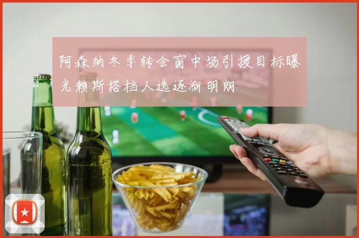 阿森纳冬季转会窗中场引援目标曝光赖斯搭档人选逐渐明朗