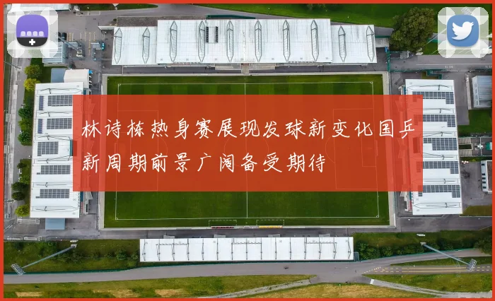 林诗栋热身赛展现发球新变化国乒新周期前景广阔备受期待