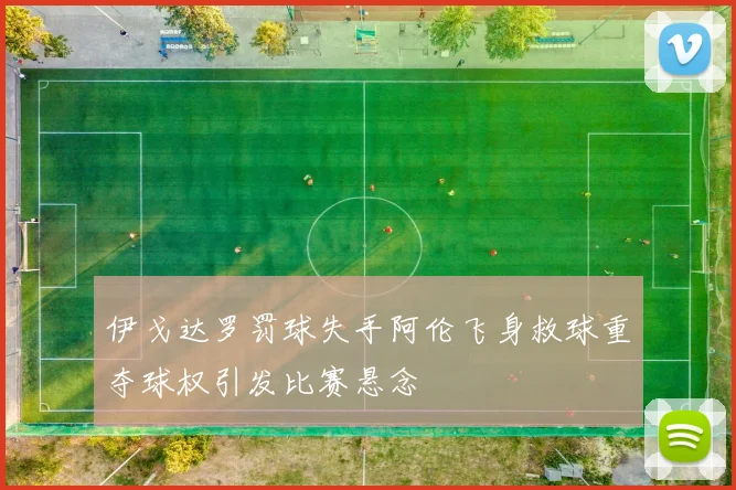 伊戈达罗罚球失手阿伦飞身救球重夺球权引发比赛悬念