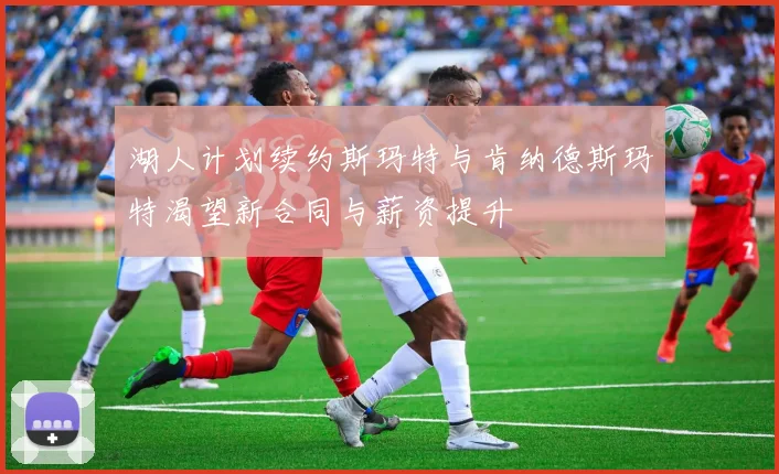 湖人计划续约斯玛特与肯纳德斯玛特渴望新合同与薪资提升