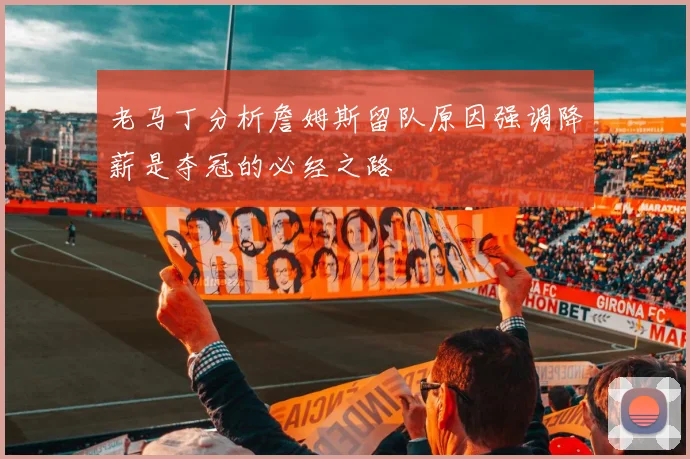 老马丁分析詹姆斯留队原因强调降薪是夺冠的必经之路