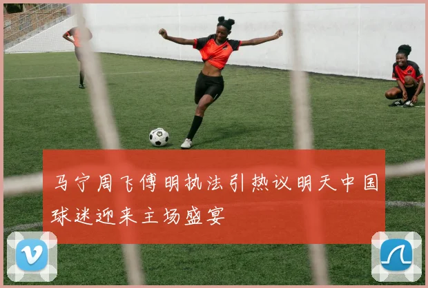 马宁周飞傅明执法引热议明天中国球迷迎来主场盛宴
