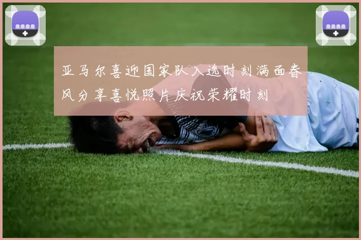 亚马尔喜迎国家队入选时刻满面春风分享喜悦照片庆祝荣耀时刻