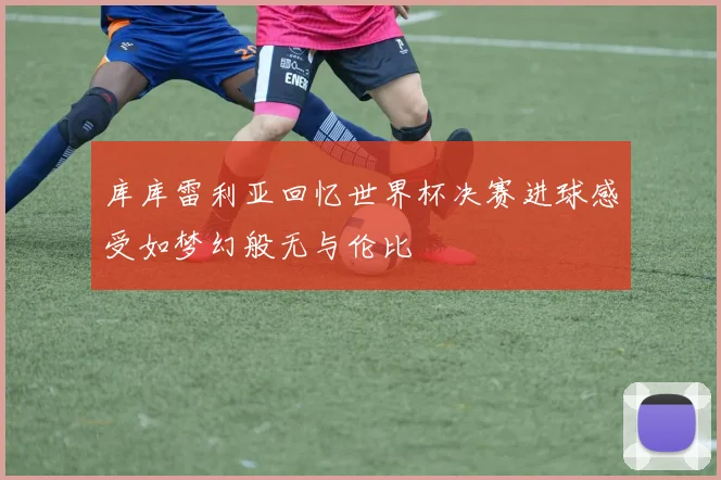 库库雷利亚回忆世界杯决赛进球感受如梦幻般无与伦比