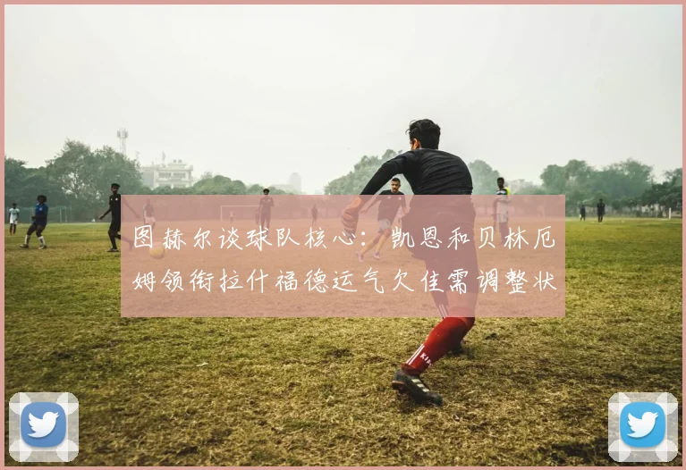 图赫尔谈球队核心：凯恩和贝林厄姆领衔拉什福德运气欠佳需调整状态