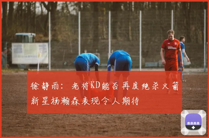 徐静雨：老将KD能否再度绝杀火箭新星杨瀚森表现令人期待