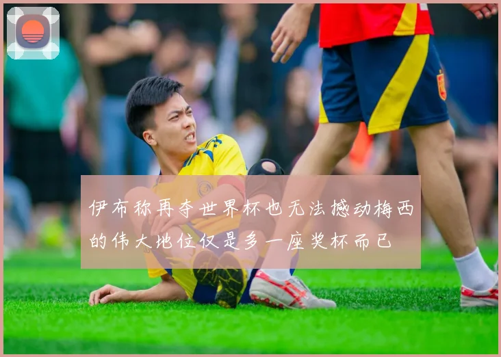 伊布称再夺世界杯也无法撼动梅西的伟大地位仅是多一座奖杯而已