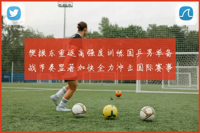 樊振东重返高强度训练国乒男单备战节奏显著加快全力冲击国际赛事