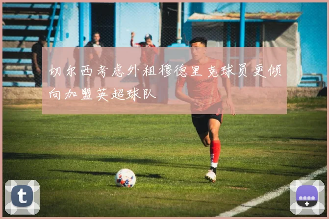 切尔西考虑外租穆德里克球员更倾向加盟英超球队